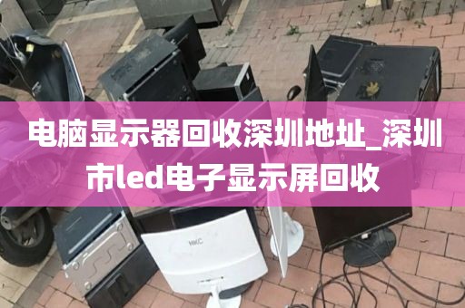电脑显示器回收深圳地址_深圳市led电子显示屏回收