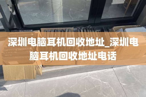 深圳电脑耳机回收地址_深圳电脑耳机回收地址电话