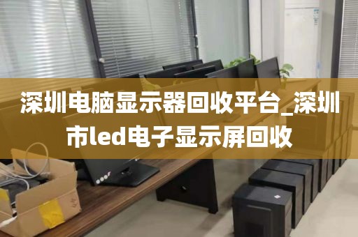 深圳电脑显示器回收平台_深圳市led电子显示屏回收