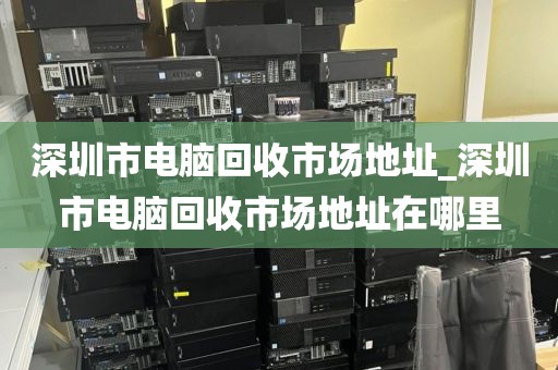 深圳市电脑回收市场地址_深圳市电脑回收市场地址在哪里